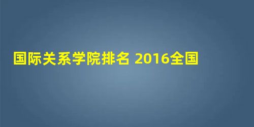 国际关系学院排名 2016全国排名第345名 国际关系学院排名 2016全国排名第345名