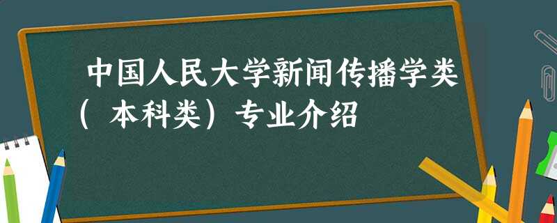 中国人民大学新闻传播学类(本科类)专业介绍 中国人民大学新闻传播学类(本科类)专业介绍