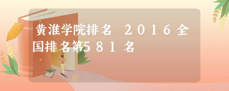 黄淮学院排名 2016全国排名第581名 黄淮学院排名 2016全国排名第581名