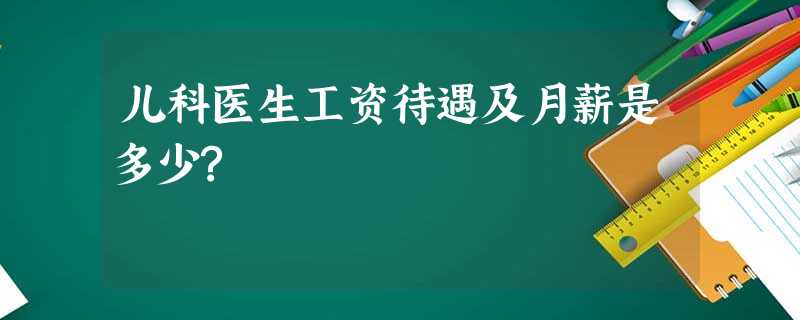 儿科医生工资待遇及月薪是多少? 儿科医生工资待遇及月薪是多少?