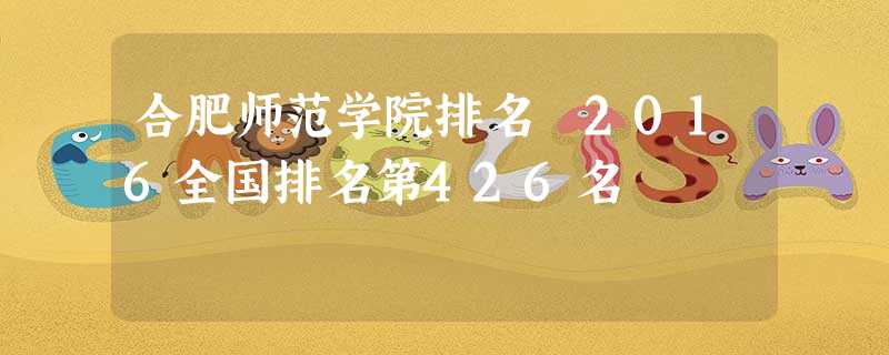 合肥师范学院排名 2016全国排名第426名 合肥师范学院排名 2016全国排名第426名