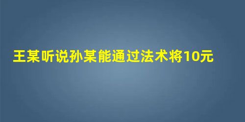 王某听说孙某能通过法术将10元变成100元,便将家里的2000元现金交给孙某,让其当场将2000元变成2万 王某听说孙某能通过法术将10元变成100元,便将家里的2000元现金交给孙某,让其当场将2000元变成2万