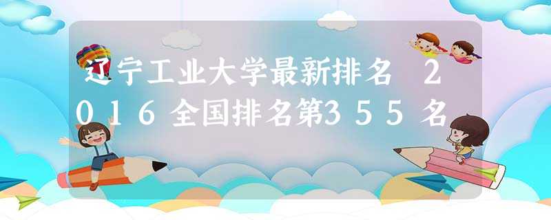 辽宁工业大学最新排名 2016全国排名第355名 辽宁工业大学最新排名 2016全国排名第355名