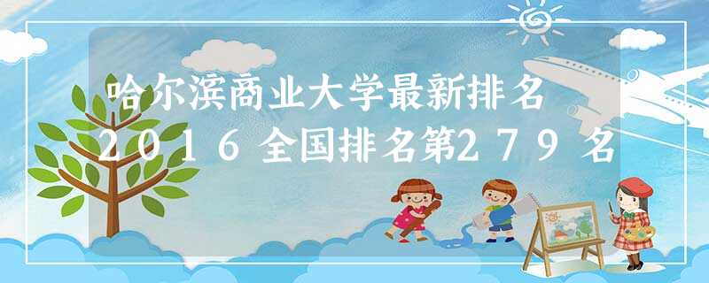 哈尔滨商业大学最新排名 2016全国排名第279名 哈尔滨商业大学最新排名 2016全国排名第279名
