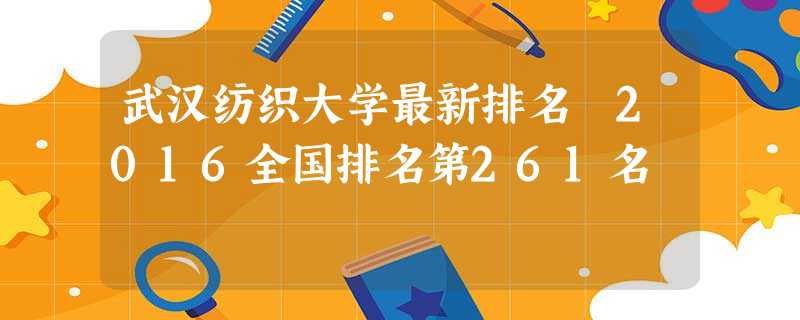 武汉纺织大学最新排名 2016全国排名第261名 武汉纺织大学最新排名 2016全国排名第261名
