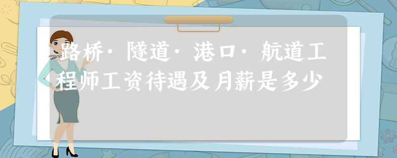路桥·隧道·港口·航道工程师工资待遇及月薪是多少 路桥·隧道·港口·航道工程师工资待遇及月薪是多少
