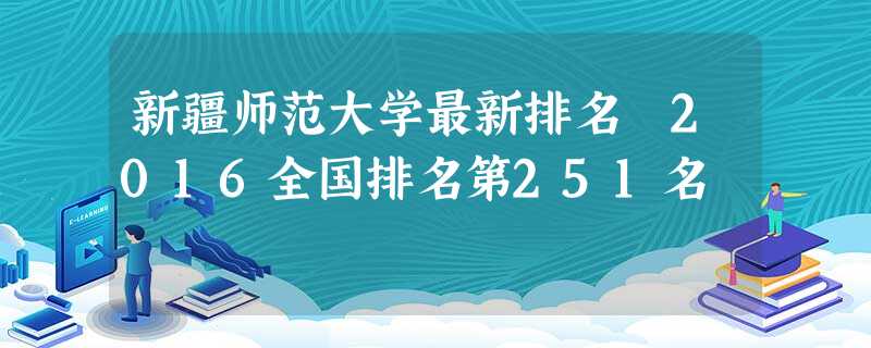 新疆师范大学最新排名 2016全国排名第251名 新疆师范大学最新排名 2016全国排名第251名
