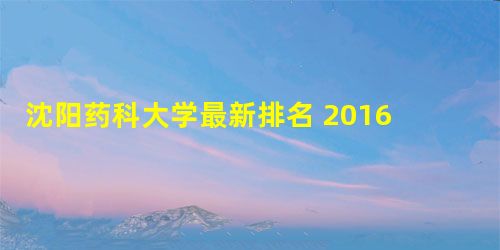 沈阳药科大学最新排名 2016全国排名第249名 沈阳药科大学最新排名 2016全国排名第249名
