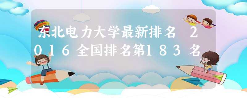 东北电力大学最新排名 2016全国排名第183名 东北电力大学最新排名 2016全国排名第183名