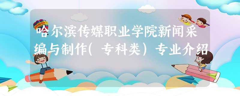 哈尔滨传媒职业学院新闻采编与制作(专科类)专业介绍 哈尔滨传媒职业学院新闻采编与制作(专科类)专业介绍