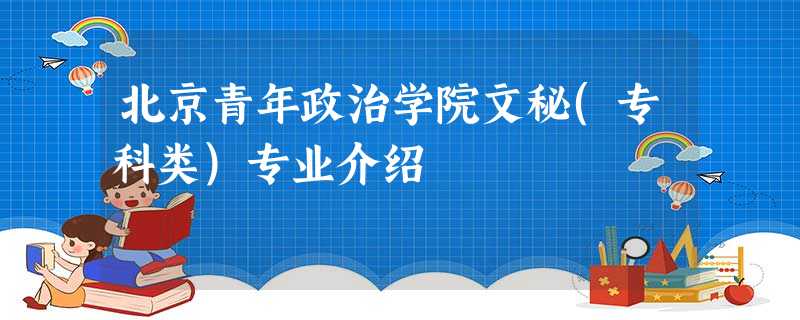 北京青年政治学院文秘(专科类)专业介绍 北京青年政治学院文秘(专科类)专业介绍