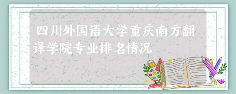 四川外国语大学重庆南方翻译学院专业排名情况 四川外国语大学重庆南方翻译学院专业排名情况