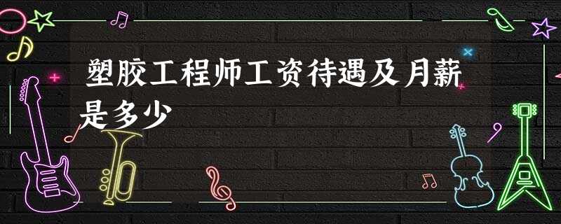 塑胶工程师工资待遇及月薪是多少 塑胶工程师工资待遇及月薪是多少