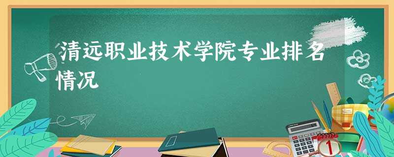 清远职业技术学院专业排名情况 清远职业技术学院专业排名情况