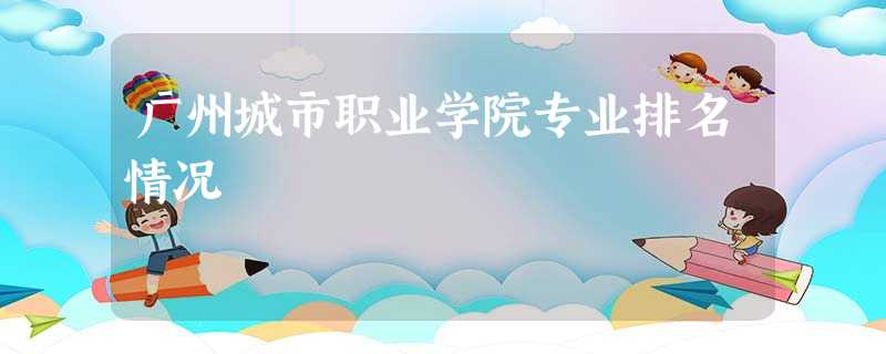 广州城市职业学院专业排名情况 广州城市职业学院专业排名情况