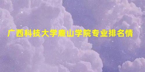 广西科技大学鹿山学院专业排名情况 广西科技大学鹿山学院专业排名情况