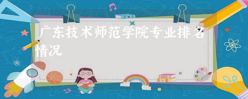 广东技术师范学院专业排名情况 广东技术师范学院专业排名情况