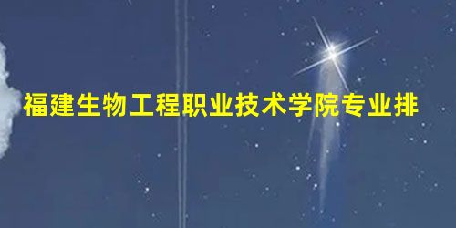 福建生物工程职业技术学院专业排名情况 福建生物工程职业技术学院专业排名情况
