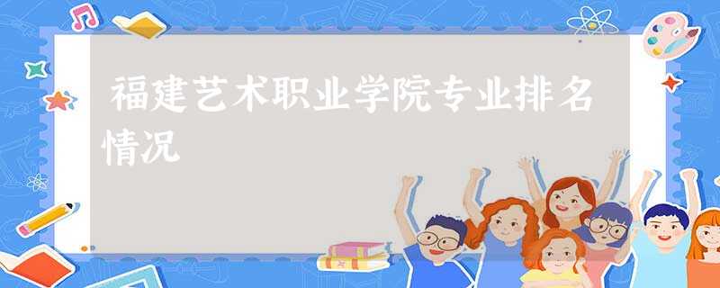 福建艺术职业学院专业排名情况 福建艺术职业学院专业排名情况