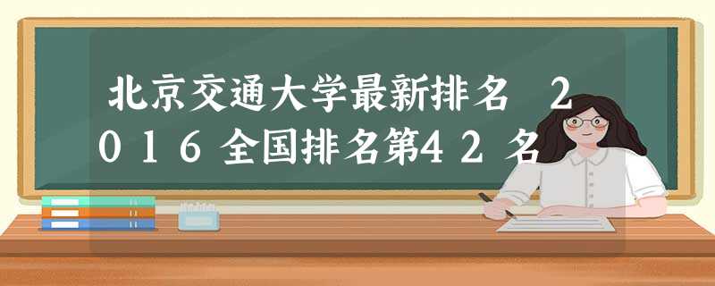 北京交通大学最新排名 2016全国排名第42名 北京交通大学最新排名 2016全国排名第42名