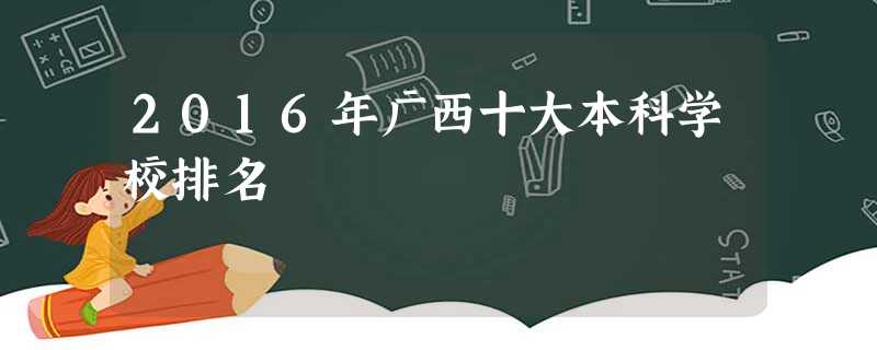 2016年广西十大本科学校排名 2016年广西十大本科学校排名