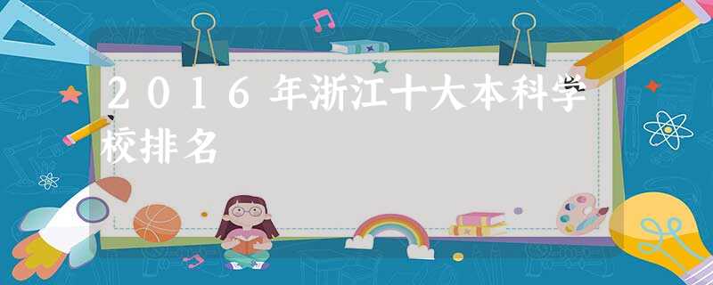 2016年浙江十大本科学校排名 2016年浙江十大本科学校排名