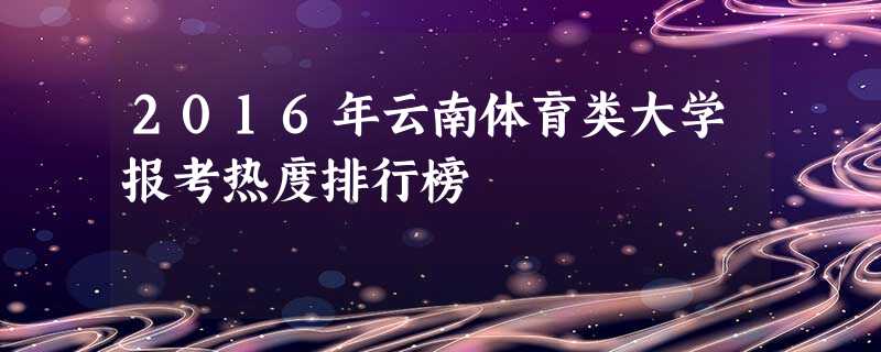 2016年云南体育类大学报考热度排行榜 2016年云南体育类大学报考热度排行榜