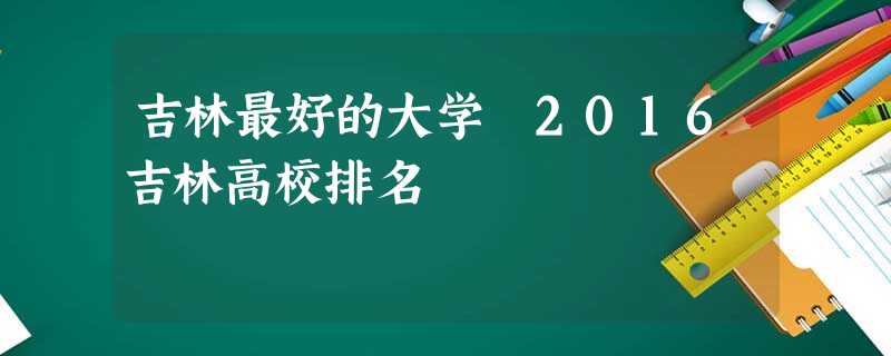 吉林最好的大学 2016吉林高校排名 吉林最好的大学 2016吉林高校排名