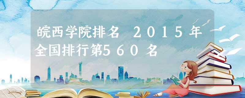 皖西学院排名 2015年全国排行第560名 皖西学院排名 2015年全国排行第560名