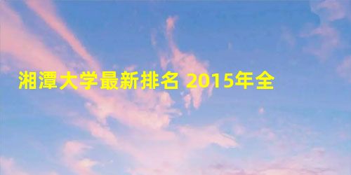 湘潭大学最新排名 2015年全国排行第124名 湘潭大学最新排名 2015年全国排行第124名