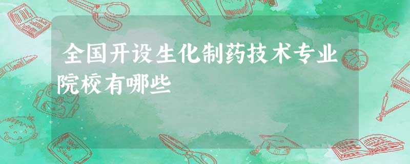 全国开设生化制药技术专业院校有哪些 全国开设生化制药技术专业院校有哪些