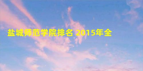 盐城师范学院排名 2015年全国排行第456名 盐城师范学院排名 2015年全国排行第456名
