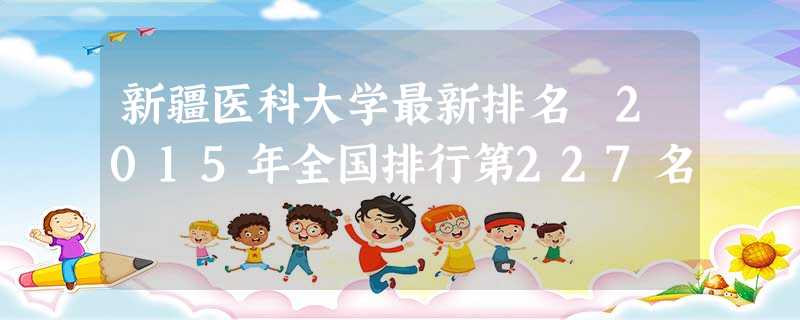 新疆医科大学最新排名 2015年全国排行第227名 新疆医科大学最新排名 2015年全国排行第227名