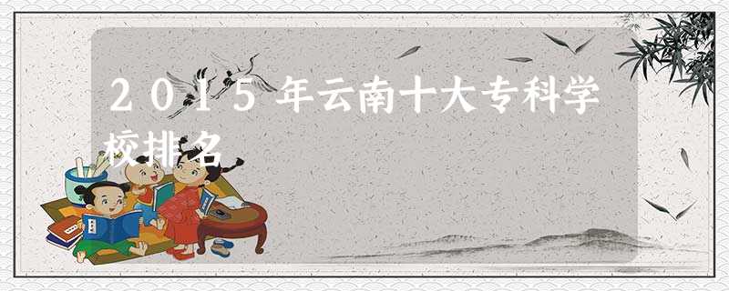 2015年云南十大专科学校排名 2015年云南十大专科学校排名