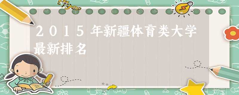 2015年新疆体育类大学最新排名 2015年新疆体育类大学最新排名