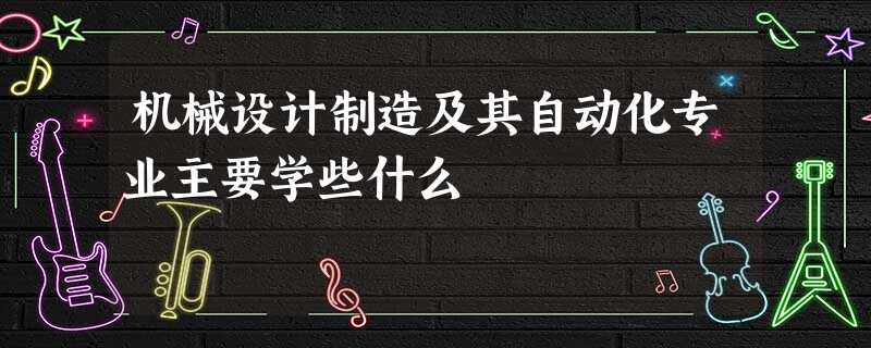 机械设计制造及其自动化专业主要学些什么 机械设计制造及其自动化专业主要学些什么