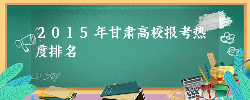 2015年甘肃高校报考热度排名 2015年甘肃高校报考热度排名
