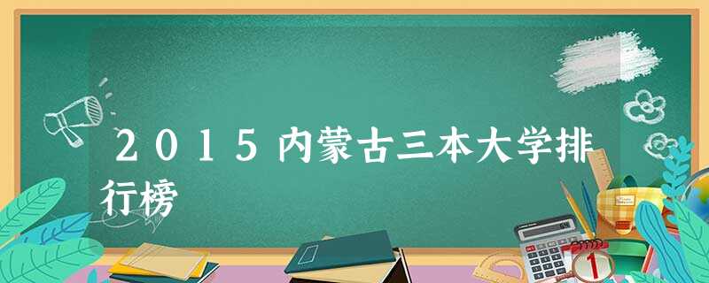 2015内蒙古三本大学排行榜 2015内蒙古三本大学排行榜