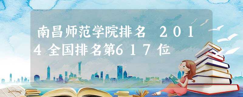 南昌师范学院排名 2014全国排名第617位 南昌师范学院排名 2014全国排名第617位