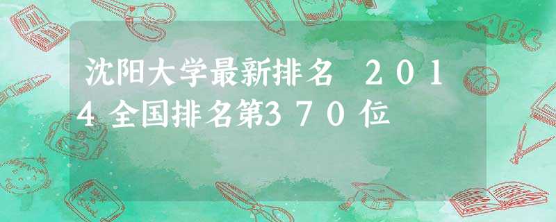 沈阳大学最新排名 2014全国排名第370位 沈阳大学最新排名 2014全国排名第370位
