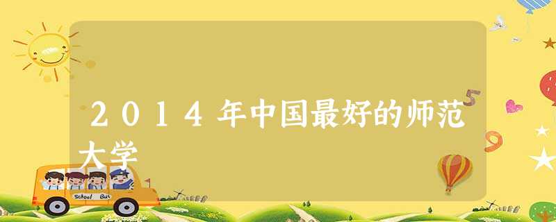 2014年中国最好的师范大学 2014年中国最好的师范大学