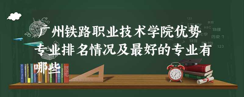 广州铁路职业技术学院优势专业排名情况及最好的专业有哪些 广州铁路职业技术学院优势专业排名情况及最好的专业有哪些