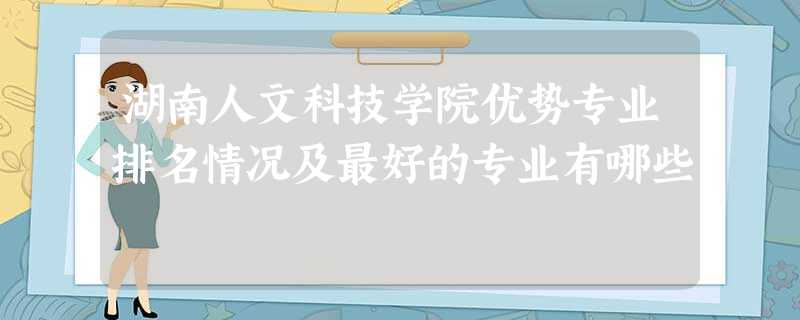 湖南人文科技学院优势专业排名情况及最好的专业有哪些 湖南人文科技学院优势专业排名情况及最好的专业有哪些