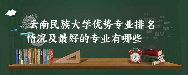 云南民族大学优势专业排名情况及最好的专业有哪些 云南民族大学优势专业排名情况及最好的专业有哪些