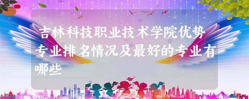 吉林科技职业技术学院优势专业排名情况及最好的专业有哪些 吉林科技职业技术学院优势专业排名情况及最好的专业有哪些