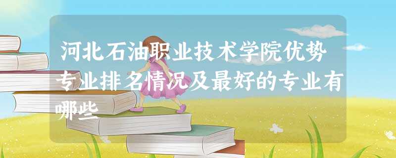 河北石油职业技术学院优势专业排名情况及最好的专业有哪些 河北石油职业技术学院优势专业排名情况及最好的专业有哪些