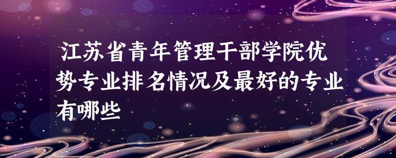 江苏省青年管理干部学院优势专业排名情况及最好的专业有哪些 江苏省青年管理干部学院优势专业排名情况及最好的专业有哪些