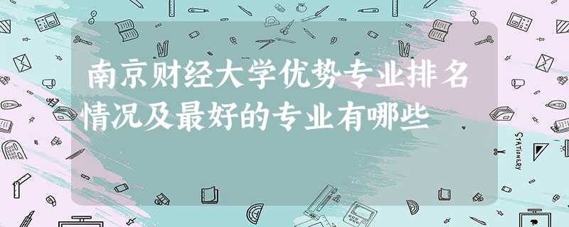 南京财经大学优势专业排名情况及最好的专业有哪些 南京财经大学优势专业排名情况及最好的专业有哪些