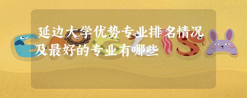 延边大学优势专业排名情况及最好的专业有哪些 延边大学优势专业排名情况及最好的专业有哪些