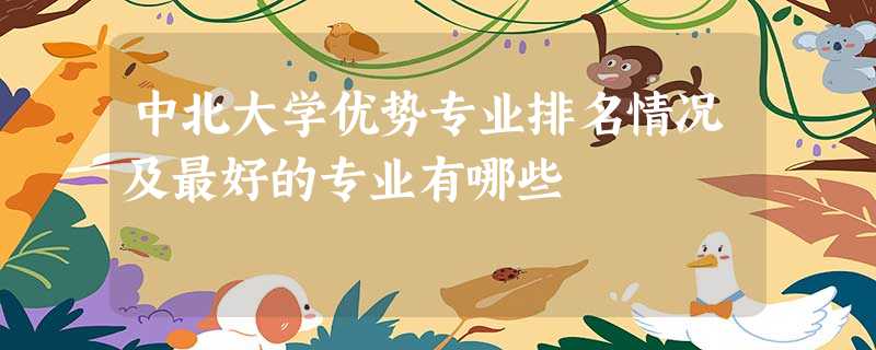 中北大学优势专业排名情况及最好的专业有哪些 中北大学优势专业排名情况及最好的专业有哪些